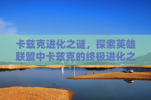 卡兹克进化之谜,探索英雄联盟中卡兹克的终极进化之路 卡兹克进化之谜,探索英雄联盟中卡兹克的终极进化之路