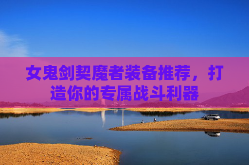 女鬼剑契魔者装备推荐,打造你的专属战斗利器 女鬼剑契魔者装备推荐,打造你的专属战斗利器