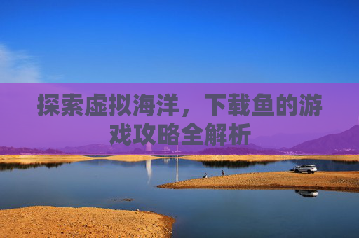 探索虚拟海洋,下载鱼的游戏攻略全解析 探索虚拟海洋,下载鱼的游戏攻略全解析