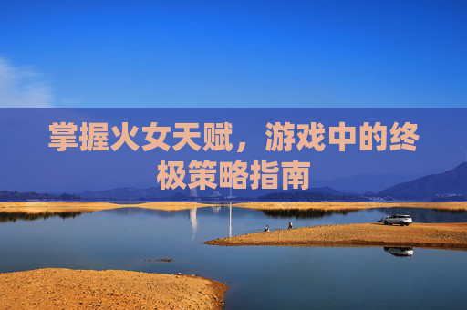 掌握火女天赋,游戏中的终极策略指南 掌握火女天赋,游戏中的终极策略指南