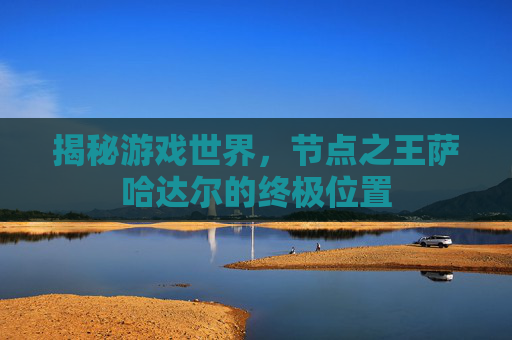 揭秘游戏世界,节点之王萨哈达尔的终极位置 揭秘游戏世界,节点之王萨哈达尔的终极位置