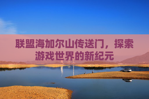 联盟海加尔山传送门,探索游戏世界的新纪元 联盟海加尔山传送门,探索游戏世界的新纪元