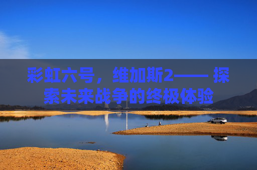 彩虹六号,维加斯2—— 探索未来战争的终极体验 彩虹六号,维加斯2—— 探索未来战争的终极体验