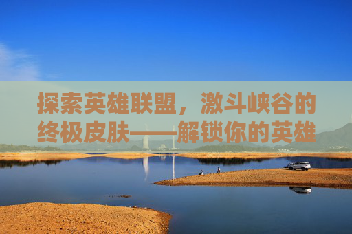 探索英雄联盟,激斗峡谷的终极皮肤——解锁你的英雄传奇 探索英雄联盟,激斗峡谷的终极皮肤——解锁你的英雄传奇