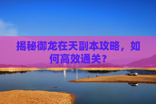揭秘御龙在天副本攻略,如何高效通关? 揭秘御龙在天副本攻略,如何高效通关?