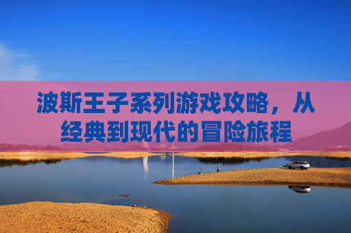 波斯王子系列游戏攻略,从经典到现代的冒险旅程 波斯王子系列游戏攻略,从经典到现代的冒险旅程