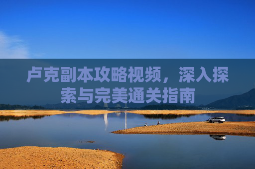 卢克副本攻略视频,深入探索与完美通关指南 卢克副本攻略视频,深入探索与完美通关指南