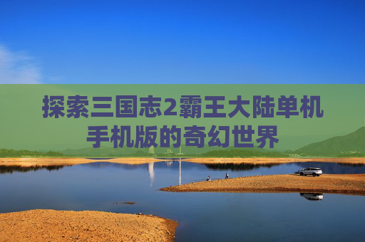 探索三国志2霸王大陆单机手机版的奇幻世界 探索三国志2霸王大陆单机手机版的奇幻世界