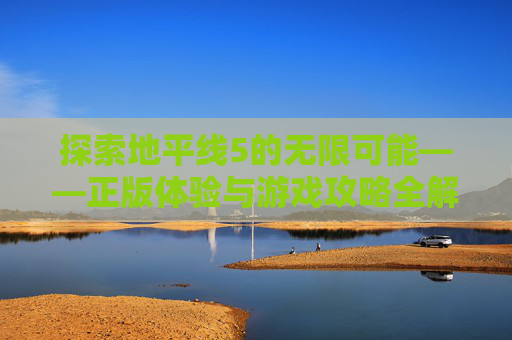 探索地平线5的无限可能——正版体验与游戏攻略全解析 探索地平线5的无限可能——正版体验与游戏攻略全解析