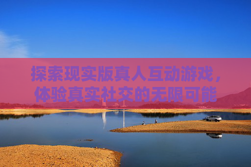 探索现实版真人互动游戏,体验真实社交的无限可能 探索现实版真人互动游戏,体验真实社交的无限可能