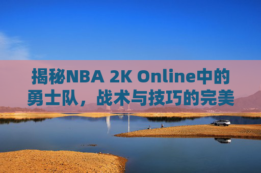 揭秘NBA 2K Online中的勇士队,战术与技巧的完美结合 揭秘NBA 2K Online中的勇士队,战术与技巧的完美结合