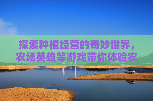 探索种植经营的奇妙世界,农场英雄等游戏带你体验农业乐趣 探索种植经营的奇妙世界,农场英雄等游戏带你体验农业乐趣