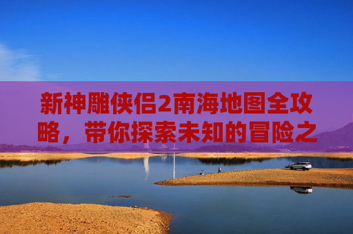 新神雕侠侣2南海地图全攻略,带你探索未知的冒险之旅! 新神雕侠侣2南海地图全攻略,带你探索未知的冒险之旅!