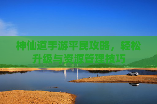 神仙道手游平民攻略，轻松升级与资源管理技巧