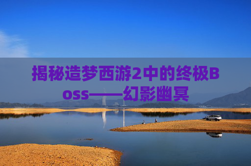 揭秘造梦西游2中的终极Boss——幻影幽冥 揭秘造梦西游2中的终极Boss——幻影幽冥