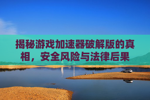揭秘游戏加速器破解版的真相，安全风险与法律后果