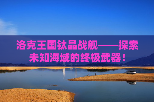 洛克王国钛晶战舰——探索未知海域的终极武器！