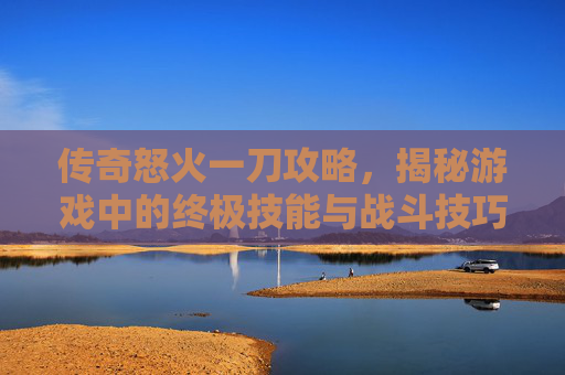 传奇怒火一刀攻略，揭秘游戏中的终极技能与战斗技巧