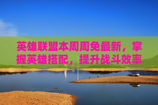 英雄联盟本周周免最新，掌握英雄搭配，提升战斗效率