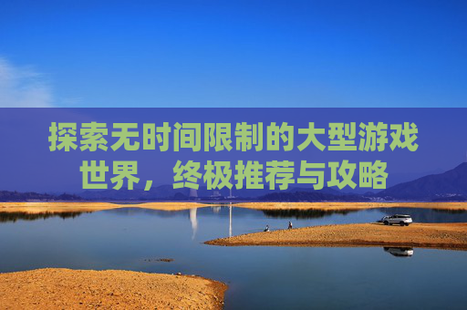 探索无时间限制的大型游戏世界，终极推荐与攻略