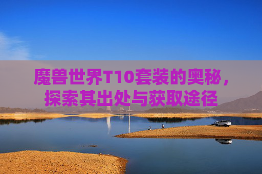 魔兽世界T10套装的奥秘，探索其出处与获取途径