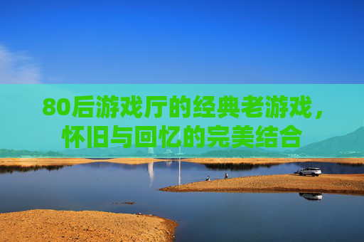80后游戏厅的经典老游戏,怀旧与回忆的完美结合 80后游戏厅的经典老游戏,怀旧与回忆的完美结合