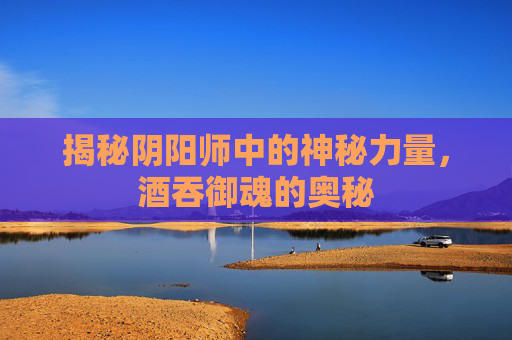 揭秘阴阳师中的神秘力量,酒吞御魂的奥秘 揭秘阴阳师中的神秘力量,酒吞御魂的奥秘