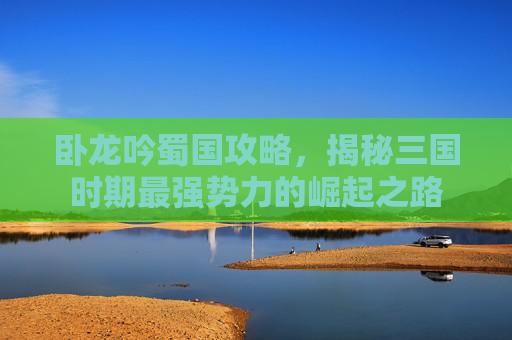 卧龙吟蜀国攻略，揭秘三国时期最强势力的崛起之路