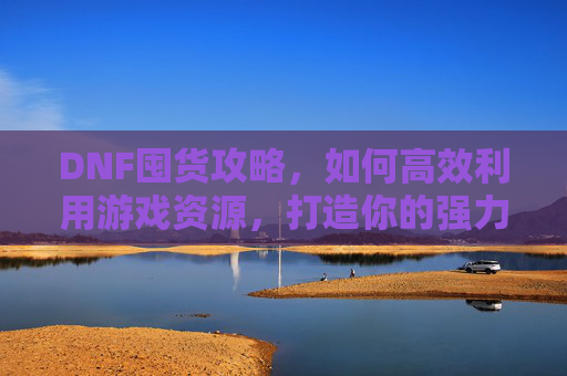 DNF囤货攻略,如何高效利用游戏资源,打造你的强力装备库 DNF囤货攻略,如何高效利用游戏资源,打造你的强力装备库