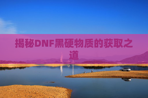 揭秘DNF黑硬物质的获取之道 揭秘DNF黑硬物质的获取之道
