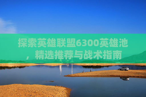 探索英雄联盟6300英雄池,精选推荐与战术指南 探索英雄联盟6300英雄池,精选推荐与战术指南
