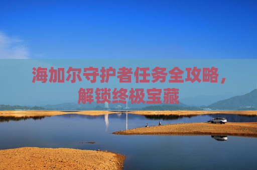 海加尔守护者任务全攻略,解锁终极宝藏 海加尔守护者任务全攻略,解锁终极宝藏