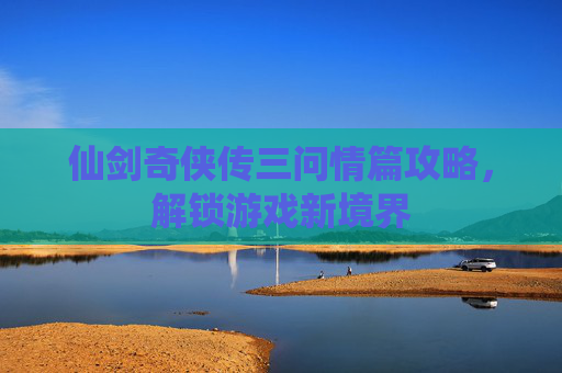 仙剑奇侠传三问情篇攻略,解锁游戏新境界 仙剑奇侠传三问情篇攻略,解锁游戏新境界