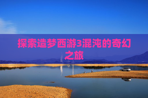 探索造梦西游3混沌的奇幻之旅 探索造梦西游3混沌的奇幻之旅