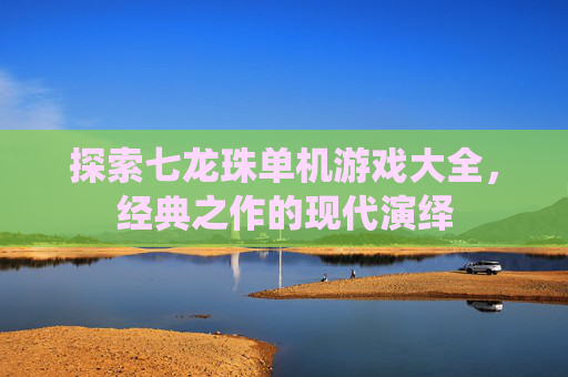 探索七龙珠单机游戏大全,经典之作的现代演绎 探索七龙珠单机游戏大全,经典之作的现代演绎