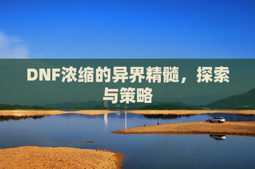 DNF浓缩的异界精髓,探索与策略 DNF浓缩的异界精髓,探索与策略
