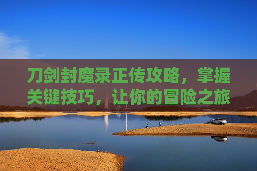 刀剑封魔录正传攻略,掌握关键技巧,让你的冒险之旅更加精彩 刀剑封魔录正传攻略,掌握关键技巧,让你的冒险之旅更加精彩