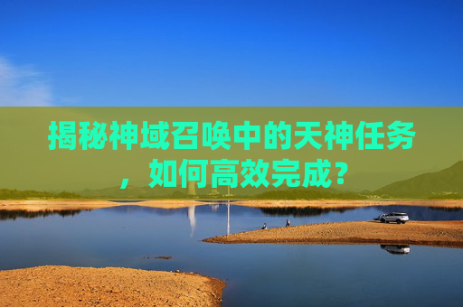 揭秘神域召唤中的天神任务,如何高效完成? 揭秘神域召唤中的天神任务,如何高效完成?