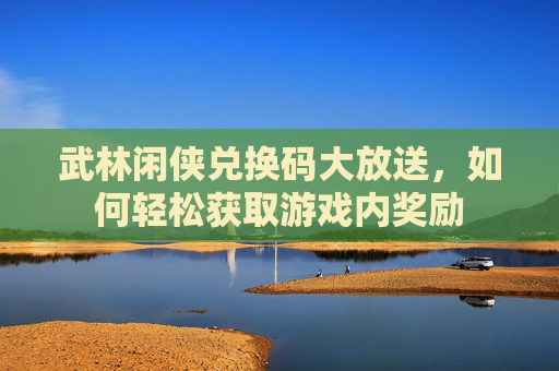 武林闲侠兑换码大放送,如何轻松获取游戏内奖励 武林闲侠兑换码大放送,如何轻松获取游戏内奖励