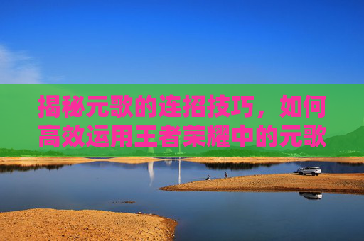 揭秘元歌的连招技巧,如何高效运用王者荣耀中的元歌 揭秘元歌的连招技巧,如何高效运用王者荣耀中的元歌