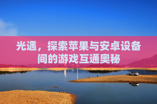 光遇,探索苹果与安卓设备间的游戏互通奥秘 光遇,探索苹果与安卓设备间的游戏互通奥秘