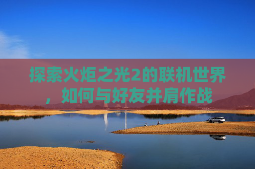 探索火炬之光2的联机世界,如何与好友并肩作战 探索火炬之光2的联机世界,如何与好友并肩作战