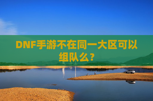 DNF手游不在同一大区可以组队么? DNF手游不在同一大区可以组队么?