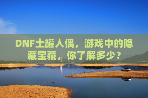 DNF土罐人偶,游戏中的隐藏宝藏,你了解多少? DNF土罐人偶,游戏中的隐藏宝藏,你了解多少?