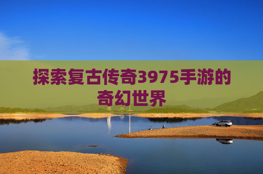 探索复古传奇3975手游的奇幻世界 探索复古传奇3975手游的奇幻世界