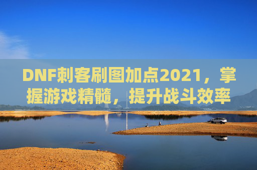 DNF刺客刷图加点2021，掌握游戏精髓，提升战斗效率
