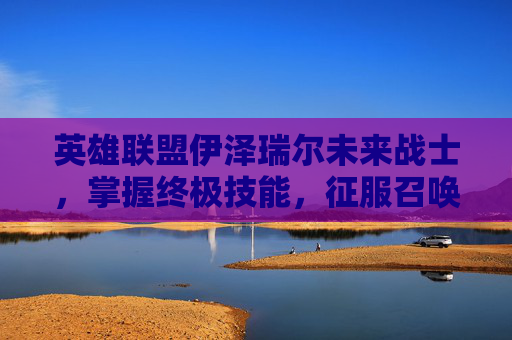 英雄联盟伊泽瑞尔未来战士,掌握终极技能,征服召唤师峡谷 英雄联盟伊泽瑞尔未来战士,掌握终极技能,征服召唤师峡谷