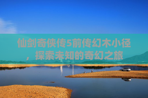 仙剑奇侠传5前传幻木小径,探索未知的奇幻之旅 仙剑奇侠传5前传幻木小径,探索未知的奇幻之旅