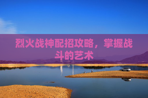 烈火战神配招攻略,掌握战斗的艺术 烈火战神配招攻略,掌握战斗的艺术