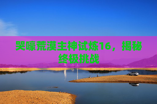 哭嚎荒漠主神试炼16,揭秘终极挑战 哭嚎荒漠主神试炼16,揭秘终极挑战